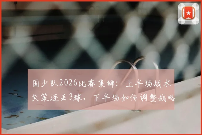 国少队2026比赛集锦：上半场战术失策连丢3球，下半场如何调整战略顽强扳回2球，深度复盘战术调整全过程
