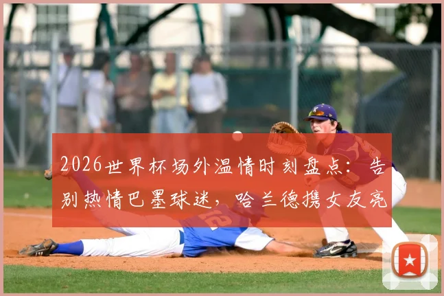 2026世界杯场外温情时刻盘点：告别热情巴墨球迷，哈兰德携女友亮相引热议，聚焦球星与球迷的感人互动