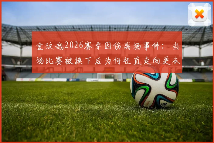 金玟哉2026赛季因伤离场事件：当场比赛被换下后为何径直走向更衣室？韩媒深度解析球员情绪