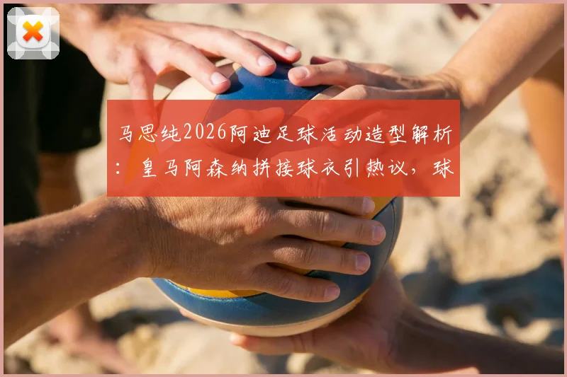 马思纯2026阿迪足球活动造型解析：皇马阿森纳拼接球衣引热议，球迷如何评价明星跨界？