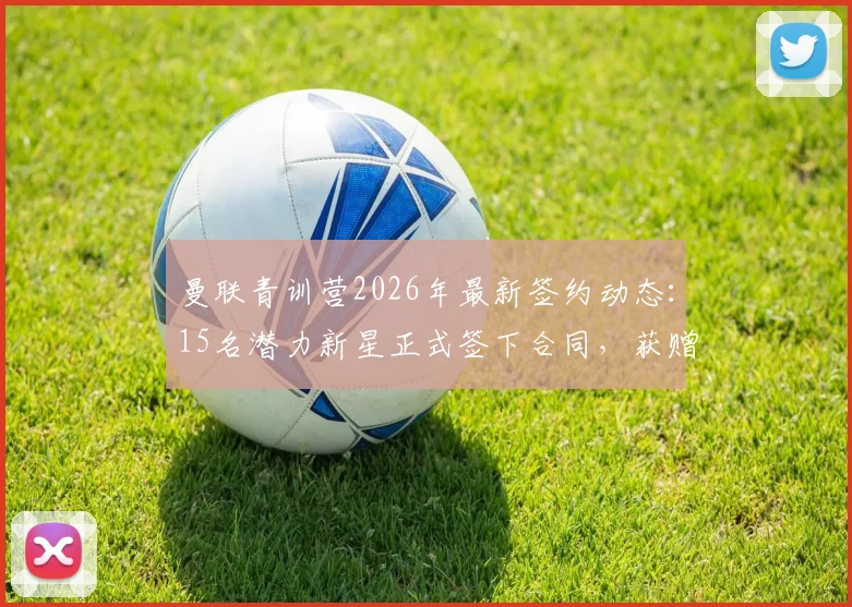 曼联青训营2026年最新签约动态：15名潜力新星正式签下合同，获赠俱乐部纪念球衣仪式揭秘