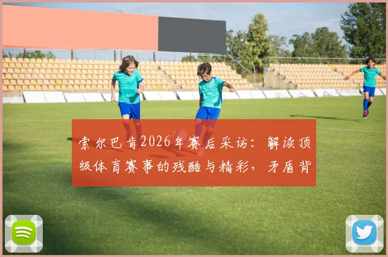 索尔巴肯2026年赛后采访：解读顶级体育赛事的残酷与精彩，矛盾背后是竞技体育的真实魅力