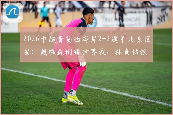 2026中超青岛西海岸2-2逼平北京国安：戴维森倒钩世界波，林良铭救主头球，十人作战全程回顾