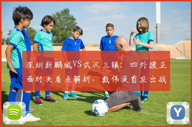 深圳新鹏城VS武汉三镇:四外援正面对决看点解析,戴伟浚首发出战能否成关键先生?