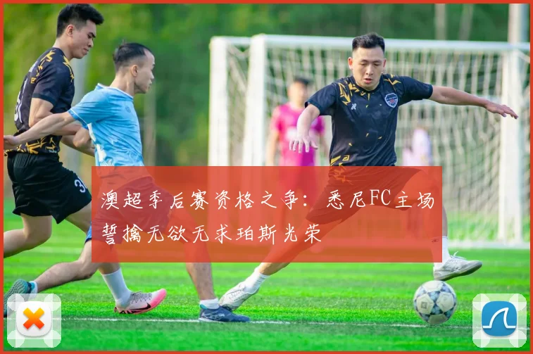 澳超季后赛资格之争：悉尼FC主场誓擒无欲无求珀斯光荣