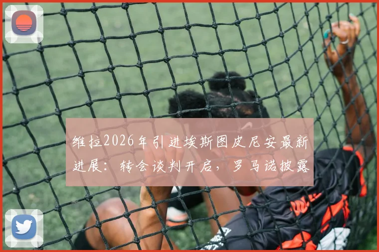 维拉2026年引进埃斯图皮尼安最新进展：转会谈判开启，罗马诺披露关键细节