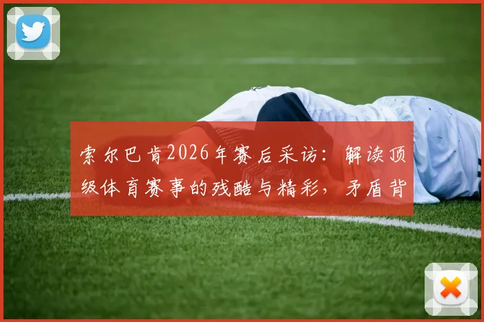索尔巴肯2026年赛后采访：解读顶级体育赛事的残酷与精彩，矛盾背后是竞技体育的真实魅力