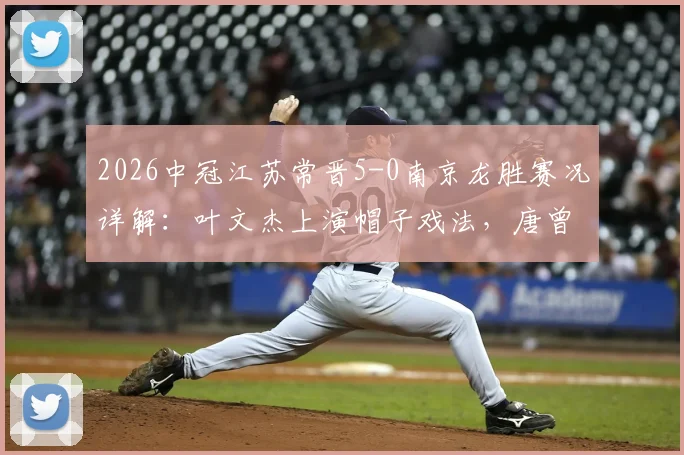 2026中冠江苏常晋5-0南京龙胜赛况详解：叶文杰上演帽子戏法，唐曾琦破门，附双方球队战术分析与球员表现点评