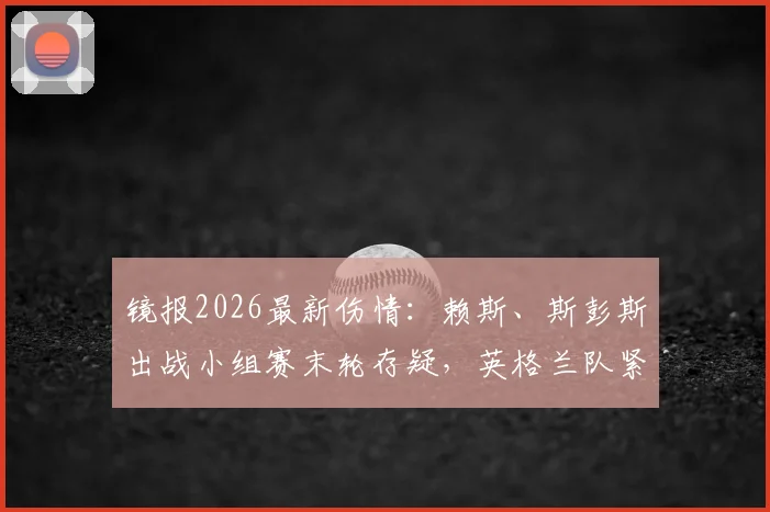 镜报2026最新伤情：赖斯、斯彭斯出战小组赛末轮存疑，英格兰队紧急评估情况