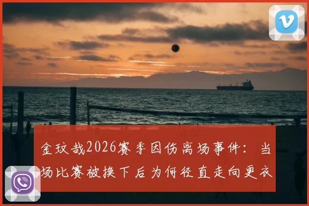 金玟哉2026赛季因伤离场事件:当场比赛被换下后为何径直走向更衣室?韩媒深度解析球员情绪